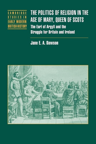 Politics Relig Age Mary Queen Scots: The Earl of Argyll and the Struggle for Britain and Ireland (Cambridge Studies in Early Modern British History)