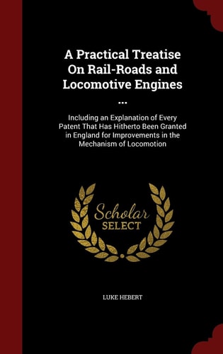 A Practical Treatise On Rail-Roads and Locomotive Engines ...: Including an Explanation of Every Patent That Has Hitherto Been Granted in England for Improvements in the Mechanism of Locomotion
