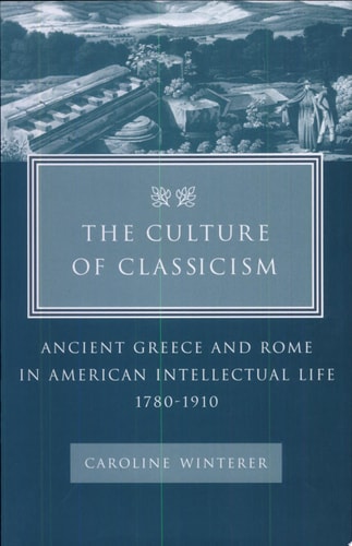 The Culture of Classicism: Ancient Greece and Rome in American Intellectual Life, 1780-1910
