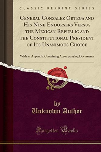 General Gonzalez Ortega and His Nine Endorsers Versus the Mexican Republic and the Constitutional President of Its Unanimous Choice: With an Appendix ... Accompanying Documents (Classic Reprint)